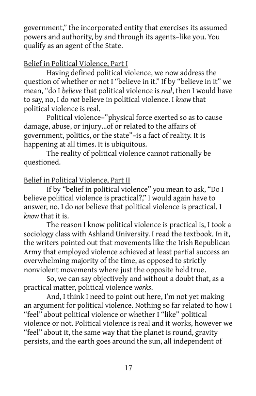 government” the incorporated entity that exercises its assumed powers and authority, by and through its agents-like you. You qualify as an agent of the State.  Belief in Political Violence, Part T  Having defined political violence, we now address the question of whether or not I “believe in it.” If by “believe in it” we mean, “do I believe that political violence is real, then I would have to say, no, 1 do not believe in political violence. T know that political violence s real.  Political violence-"physical force exerted so as to cause damage, abuse, or injury...of or related to the affairs of government, politics, or the state”-is a fact of reality. It is happening at all times. It is ubiquitous.  ‘The reality of political violence cannot rationally be questioned.  Political Violence, Part 11  1f by “belief in political violence” you mean to ask, “Do 1 believe political violence is practical?,” I would again have to answer, no. I do not believe that political violence is practical. know that it is.  ‘The reason I know political violence is practical is, I took a sociology class with Ashland University. I read the textbook. In it, the writers pointed out that movements like the Irish Republican Army that employed violence achieved at least partial success an overwhelming majority of the time, as opposed to strictly nonviolent movements where just the opposite held true.  S0, we can say objectively and without a doubt that, as a practical matter, political violence works.  And, Tthink I need to point out here, I’m not yet making an argument for political violence. Nothing so far related to how I “feel” about political violence or whether I “like” political violence or not. Political violence is real and it works, however we “feel” about it, the same way that the planet is round, gravity persists, and the earth goes around the sun, all independent of  Belief i  17 